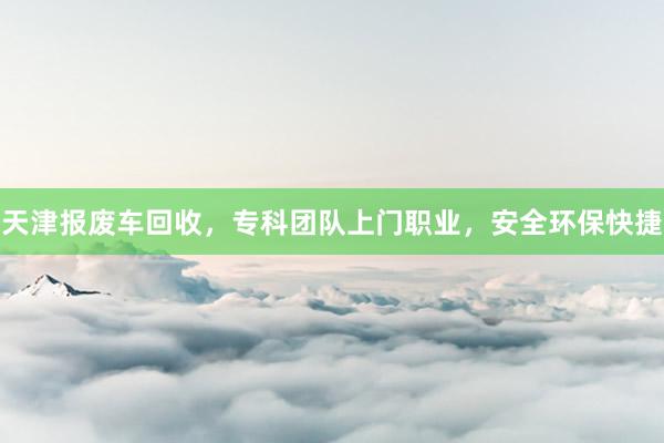 天津报废车回收，专科团队上门职业，安全环保快捷