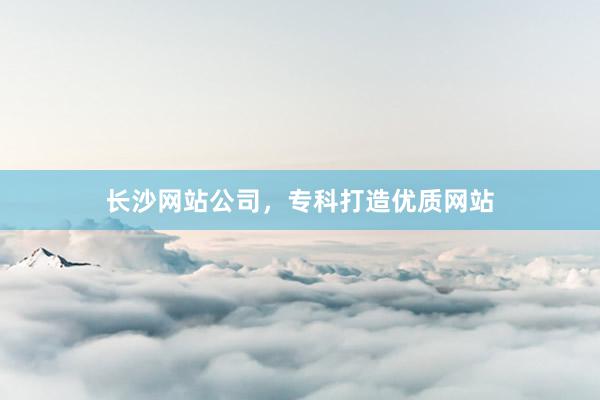 长沙网站公司，专科打造优质网站