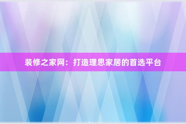 装修之家网：打造理思家居的首选平台